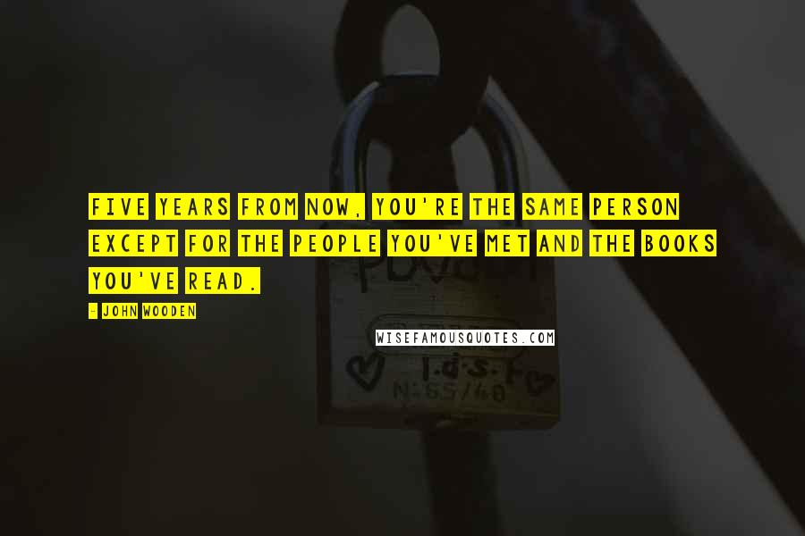 John Wooden Quotes: Five years from now, you're the same person except for the people you've met and the books you've read.