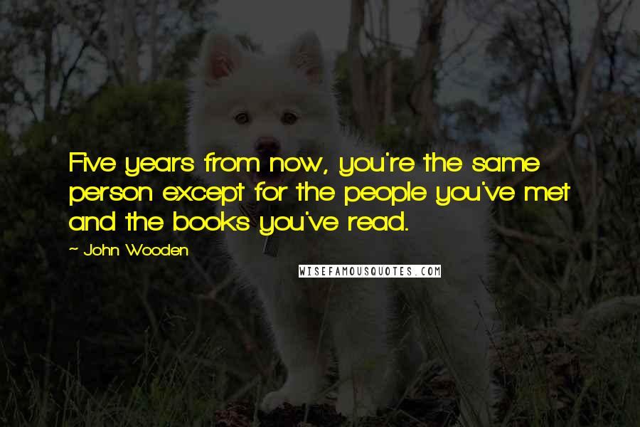 John Wooden Quotes: Five years from now, you're the same person except for the people you've met and the books you've read.