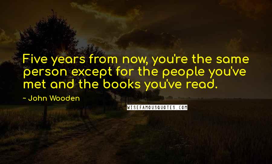 John Wooden Quotes: Five years from now, you're the same person except for the people you've met and the books you've read.