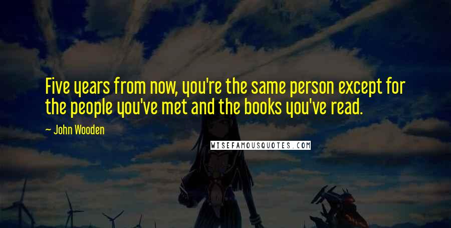 John Wooden Quotes: Five years from now, you're the same person except for the people you've met and the books you've read.