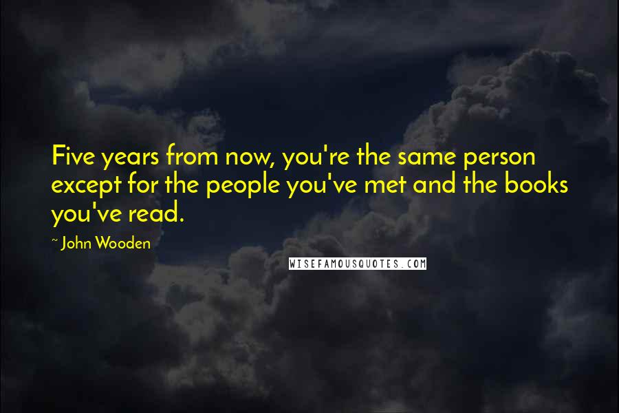 John Wooden Quotes: Five years from now, you're the same person except for the people you've met and the books you've read.