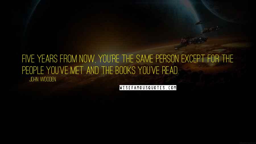 John Wooden Quotes: Five years from now, you're the same person except for the people you've met and the books you've read.