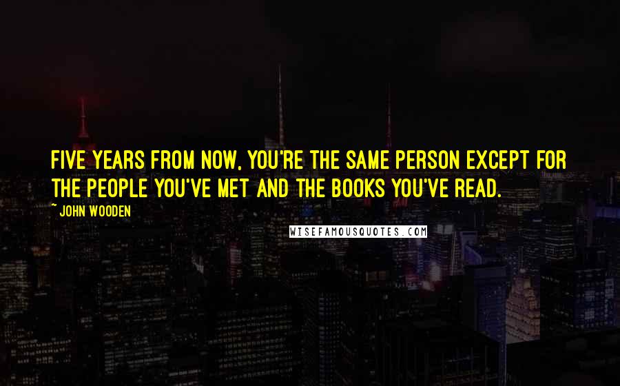 John Wooden Quotes: Five years from now, you're the same person except for the people you've met and the books you've read.