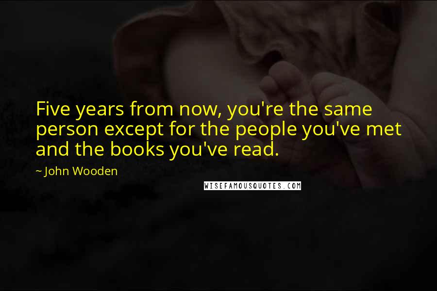 John Wooden Quotes: Five years from now, you're the same person except for the people you've met and the books you've read.