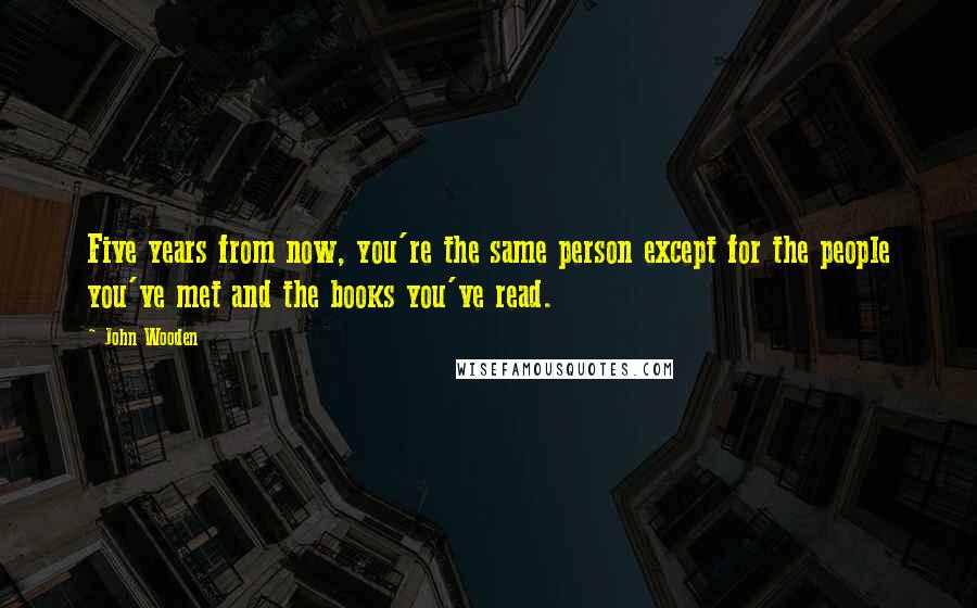 John Wooden Quotes: Five years from now, you're the same person except for the people you've met and the books you've read.