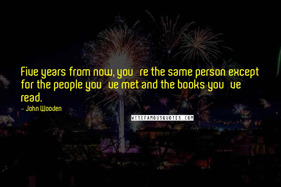 John Wooden Quotes: Five years from now, you're the same person except for the people you've met and the books you've read.