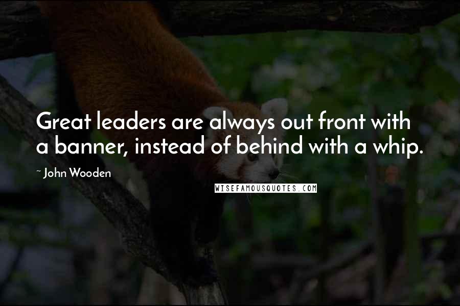 John Wooden Quotes: Great leaders are always out front with a banner, instead of behind with a whip.