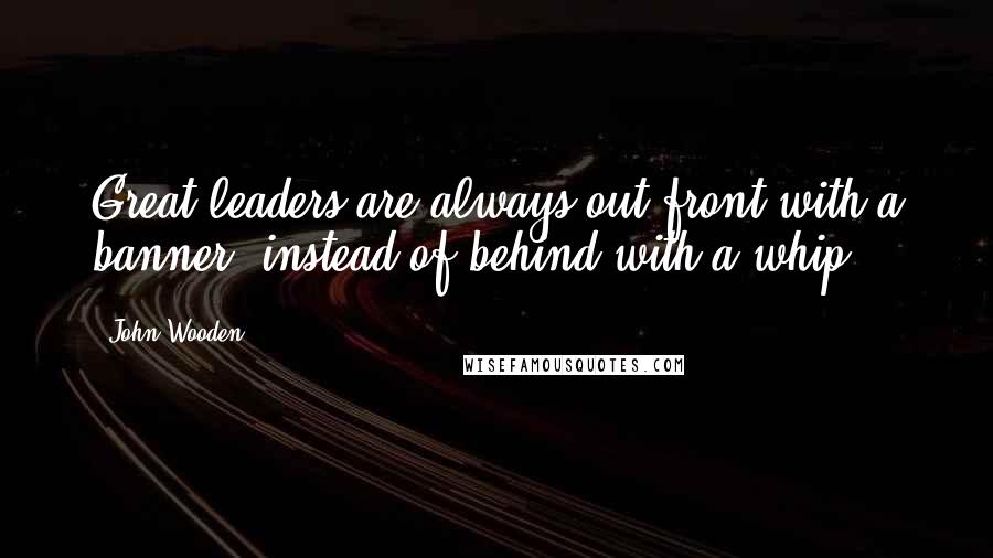 John Wooden Quotes: Great leaders are always out front with a banner, instead of behind with a whip.