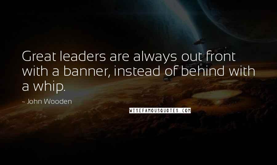 John Wooden Quotes: Great leaders are always out front with a banner, instead of behind with a whip.