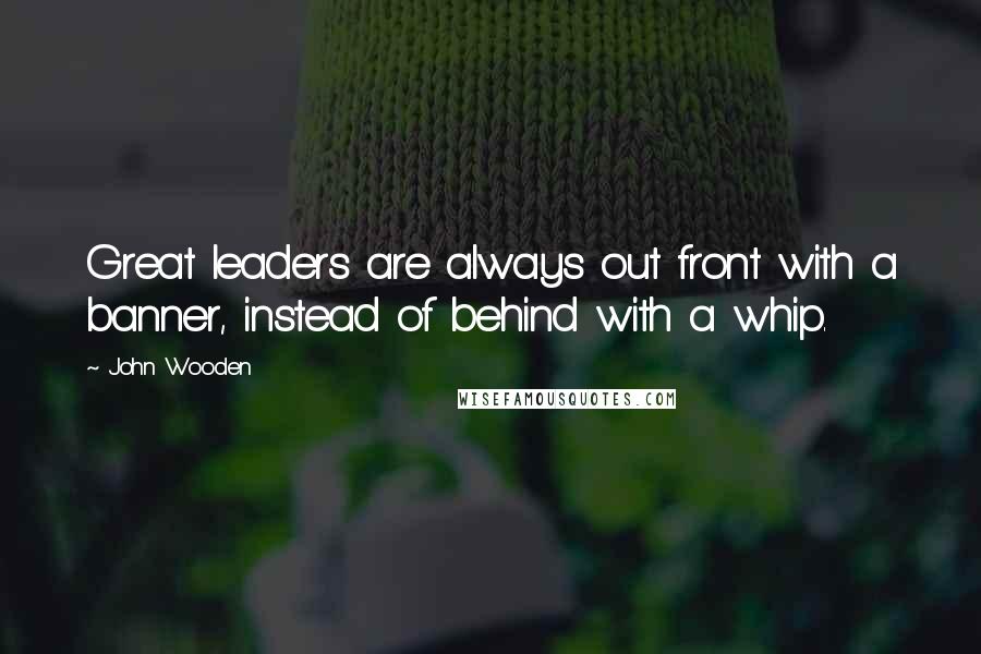 John Wooden Quotes: Great leaders are always out front with a banner, instead of behind with a whip.