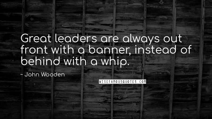 John Wooden Quotes: Great leaders are always out front with a banner, instead of behind with a whip.