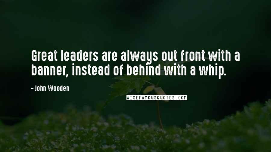 John Wooden Quotes: Great leaders are always out front with a banner, instead of behind with a whip.