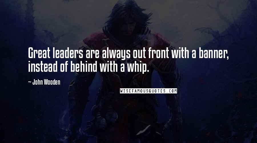 John Wooden Quotes: Great leaders are always out front with a banner, instead of behind with a whip.