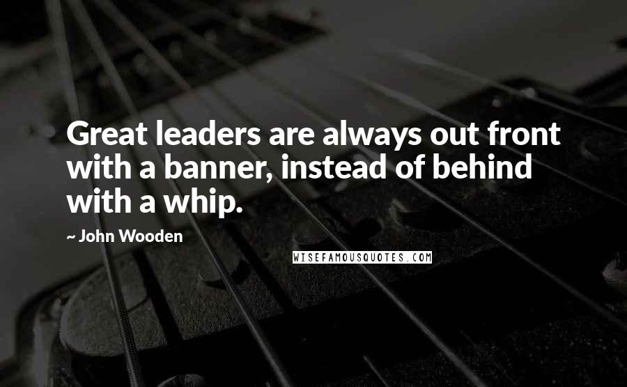 John Wooden Quotes: Great leaders are always out front with a banner, instead of behind with a whip.