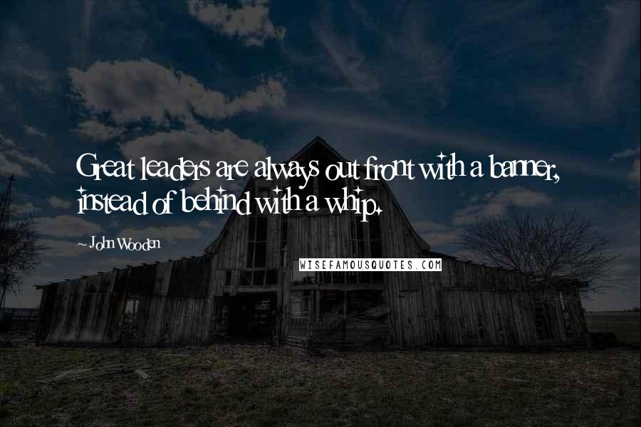 John Wooden Quotes: Great leaders are always out front with a banner, instead of behind with a whip.