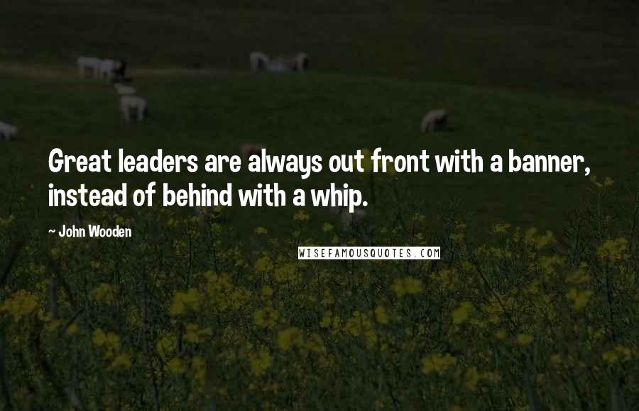 John Wooden Quotes: Great leaders are always out front with a banner, instead of behind with a whip.