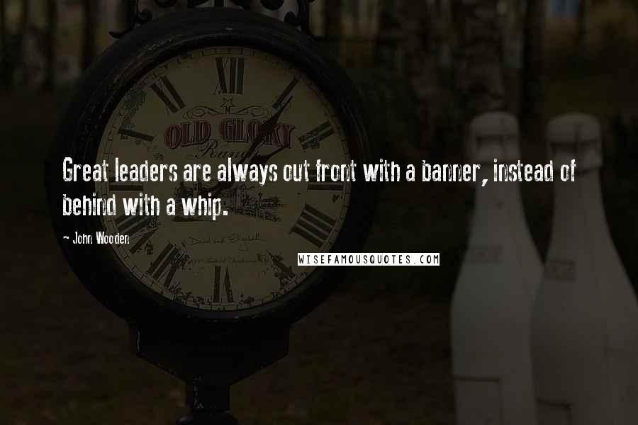 John Wooden Quotes: Great leaders are always out front with a banner, instead of behind with a whip.