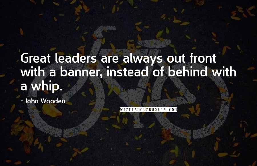 John Wooden Quotes: Great leaders are always out front with a banner, instead of behind with a whip.