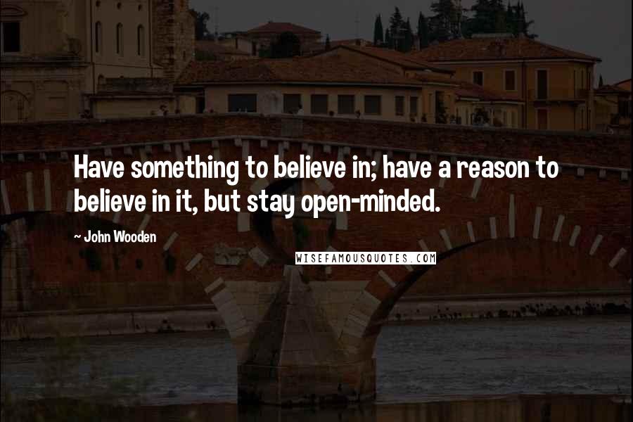 John Wooden Quotes: Have something to believe in; have a reason to believe in it, but stay open-minded.