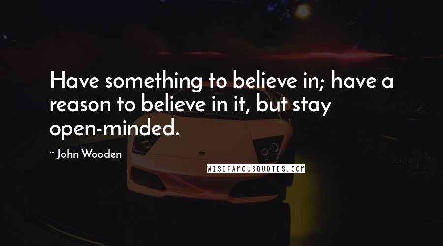 John Wooden Quotes: Have something to believe in; have a reason to believe in it, but stay open-minded.