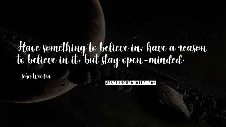 John Wooden Quotes: Have something to believe in; have a reason to believe in it, but stay open-minded.