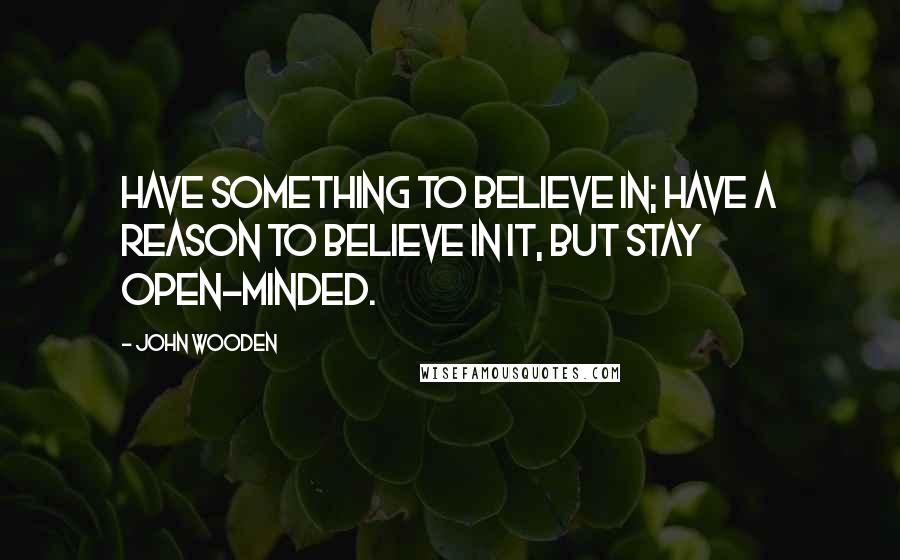 John Wooden Quotes: Have something to believe in; have a reason to believe in it, but stay open-minded.
