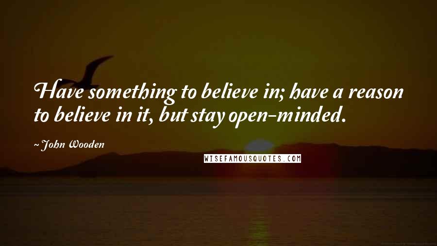 John Wooden Quotes: Have something to believe in; have a reason to believe in it, but stay open-minded.