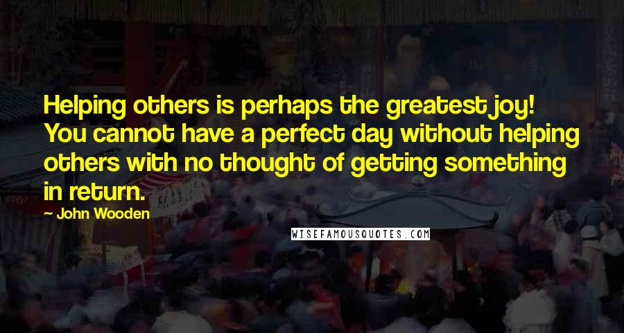 John Wooden Quotes: Helping others is perhaps the greatest joy! You cannot have a perfect day without helping others with no thought of getting something in return.