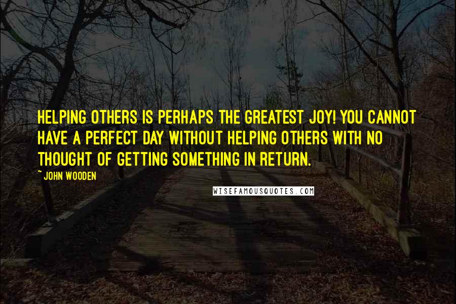 John Wooden Quotes: Helping others is perhaps the greatest joy! You cannot have a perfect day without helping others with no thought of getting something in return.