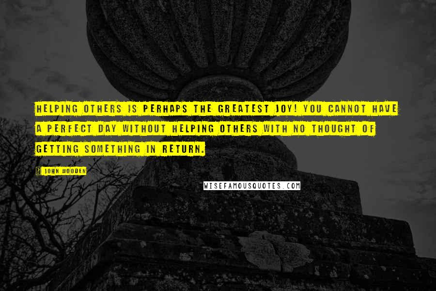 John Wooden Quotes: Helping others is perhaps the greatest joy! You cannot have a perfect day without helping others with no thought of getting something in return.