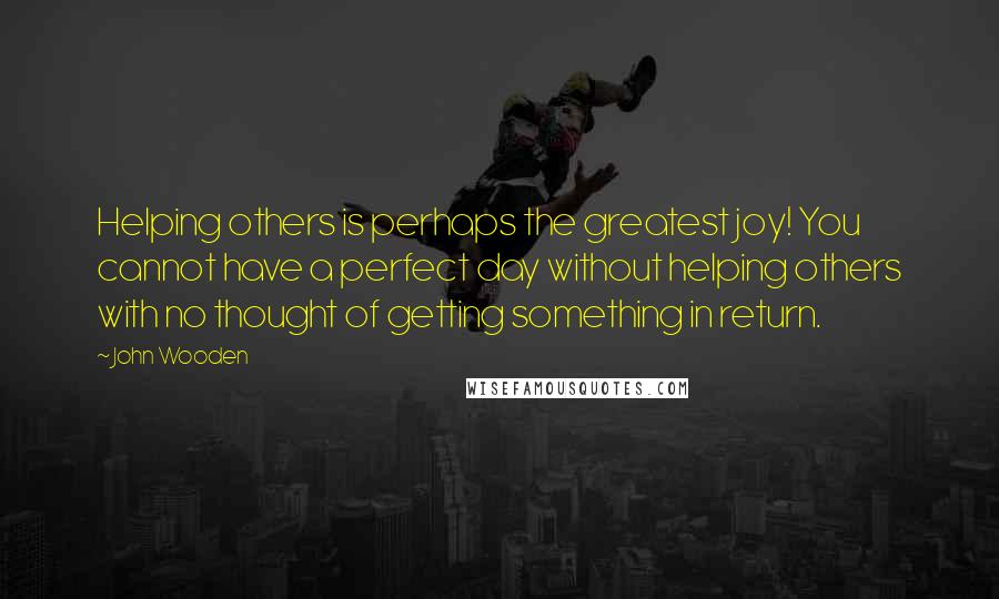 John Wooden Quotes: Helping others is perhaps the greatest joy! You cannot have a perfect day without helping others with no thought of getting something in return.