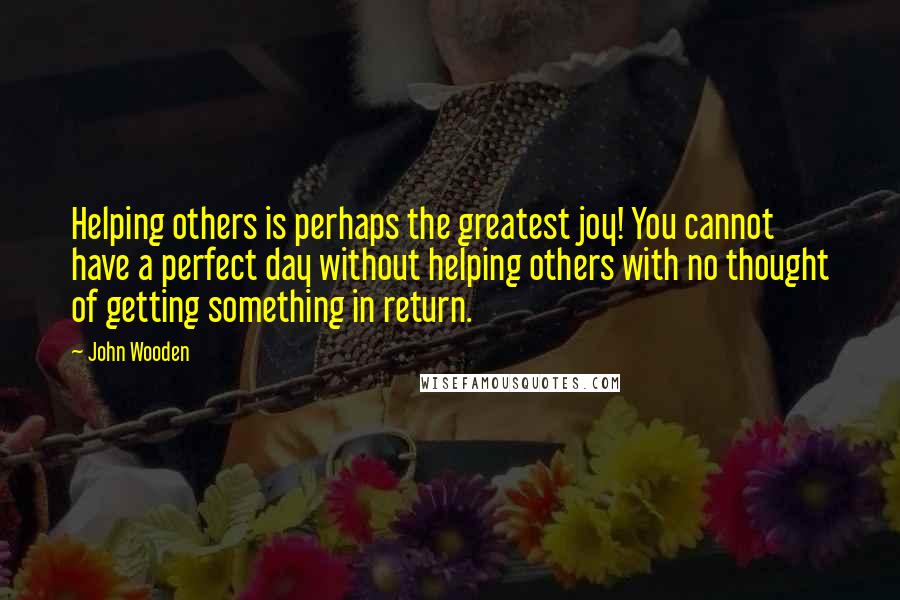 John Wooden Quotes: Helping others is perhaps the greatest joy! You cannot have a perfect day without helping others with no thought of getting something in return.