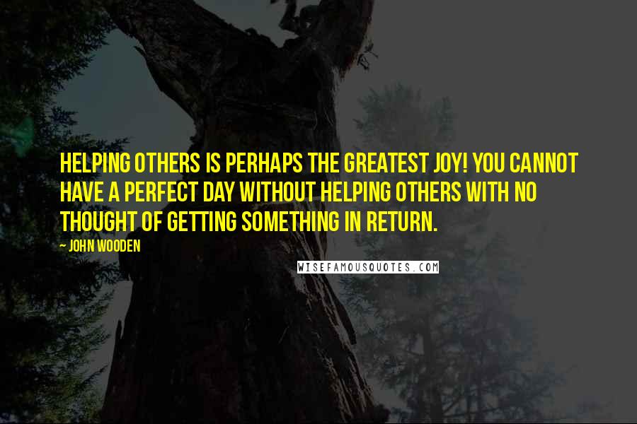 John Wooden Quotes: Helping others is perhaps the greatest joy! You cannot have a perfect day without helping others with no thought of getting something in return.