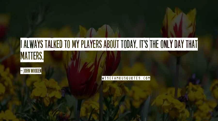 John Wooden Quotes: I always talked to my players about today. It's the only day that matters.