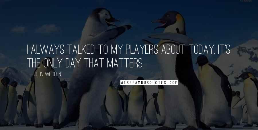 John Wooden Quotes: I always talked to my players about today. It's the only day that matters.