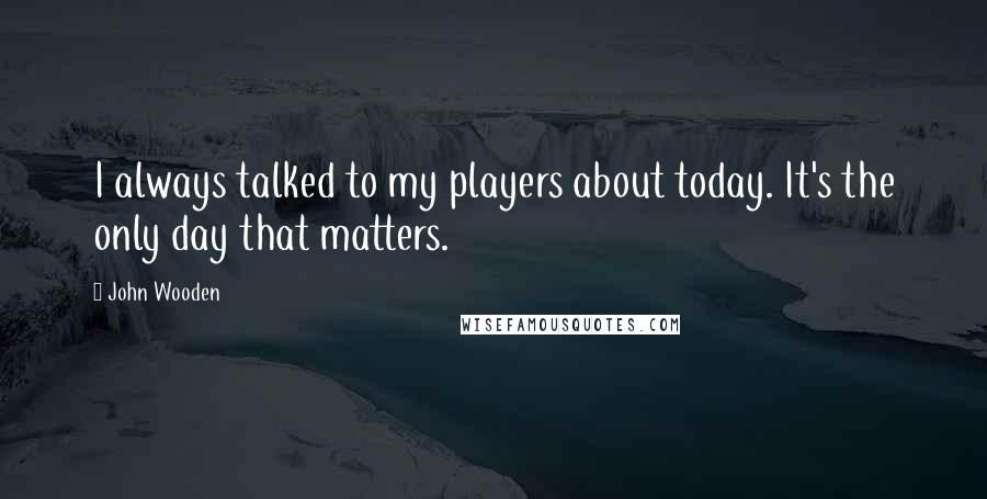 John Wooden Quotes: I always talked to my players about today. It's the only day that matters.