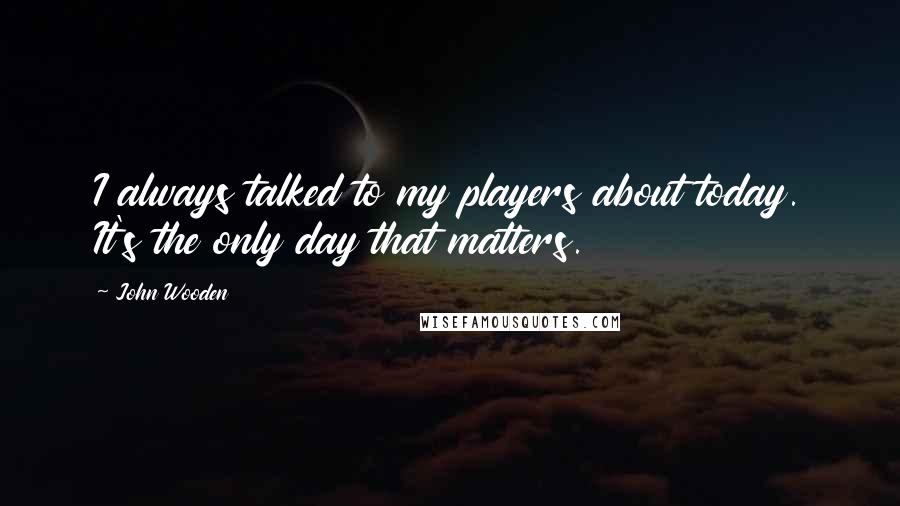 John Wooden Quotes: I always talked to my players about today. It's the only day that matters.