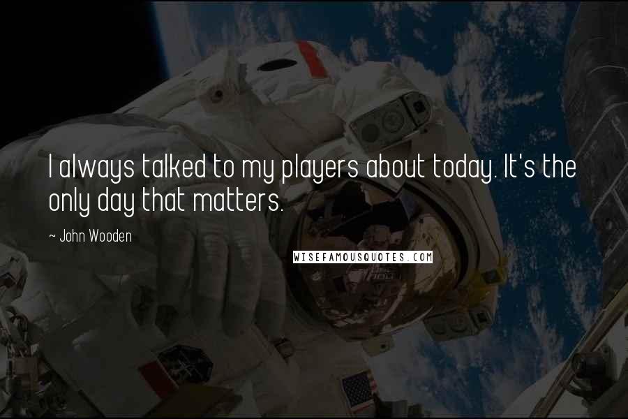 John Wooden Quotes: I always talked to my players about today. It's the only day that matters.