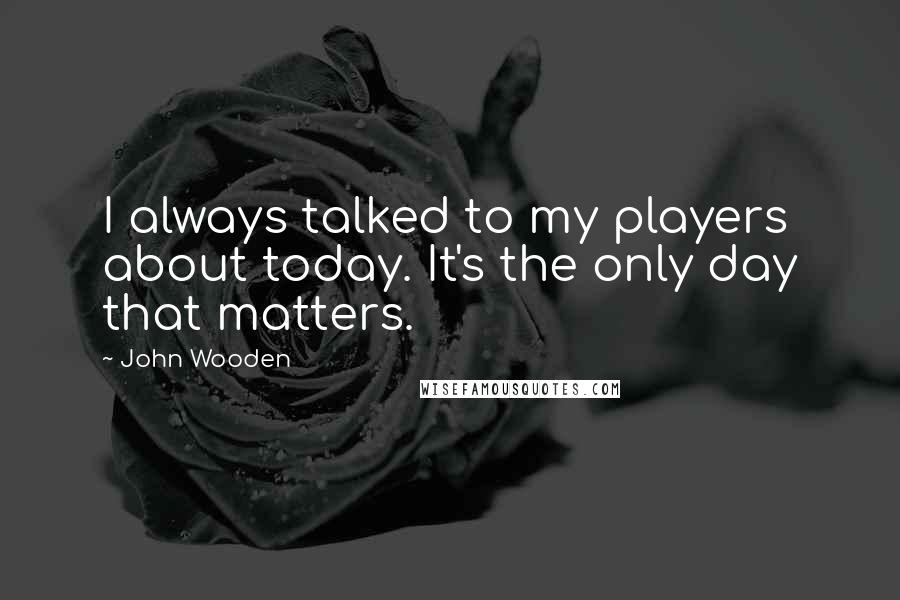 John Wooden Quotes: I always talked to my players about today. It's the only day that matters.