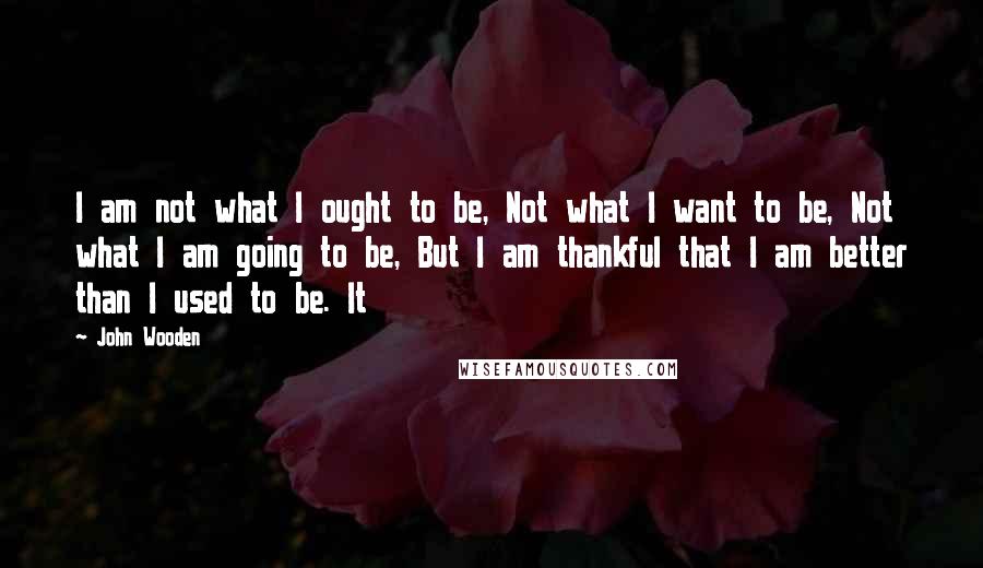 John Wooden Quotes: I am not what I ought to be, Not what I want to be, Not what I am going to be, But I am thankful that I am better than I used to be. It
