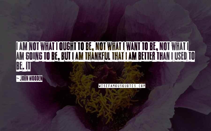 John Wooden Quotes: I am not what I ought to be, Not what I want to be, Not what I am going to be, But I am thankful that I am better than I used to be. It