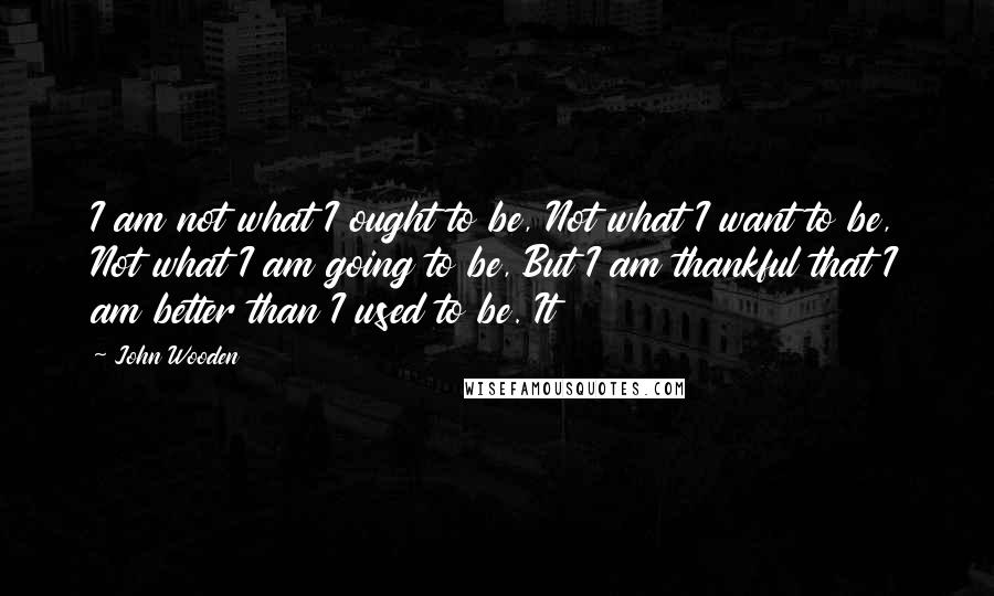 John Wooden Quotes: I am not what I ought to be, Not what I want to be, Not what I am going to be, But I am thankful that I am better than I used to be. It