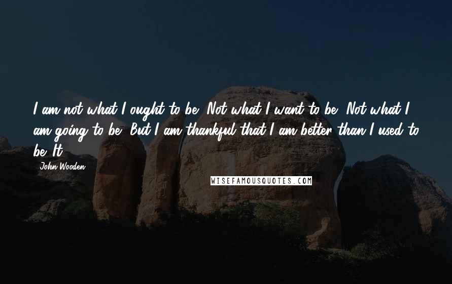 John Wooden Quotes: I am not what I ought to be, Not what I want to be, Not what I am going to be, But I am thankful that I am better than I used to be. It