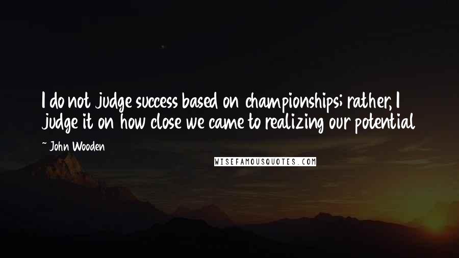 John Wooden Quotes: I do not judge success based on championships; rather, I judge it on how close we came to realizing our potential