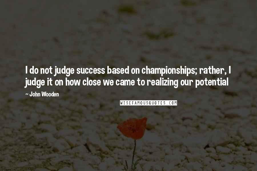 John Wooden Quotes: I do not judge success based on championships; rather, I judge it on how close we came to realizing our potential