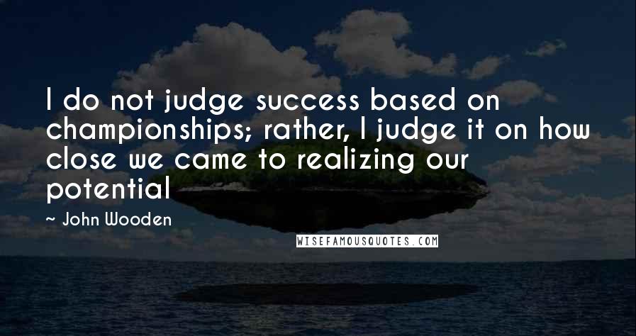 John Wooden Quotes: I do not judge success based on championships; rather, I judge it on how close we came to realizing our potential
