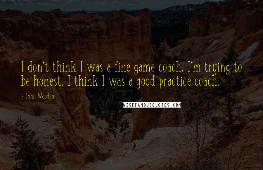 John Wooden Quotes: I don't think I was a fine game coach. I'm trying to be honest. I think I was a good practice coach.