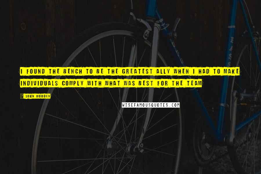 John Wooden Quotes: I found the bench to be the greatest ally when I had to make individuals comply with what was best for the team