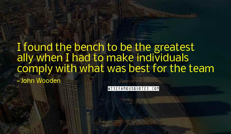 John Wooden Quotes: I found the bench to be the greatest ally when I had to make individuals comply with what was best for the team