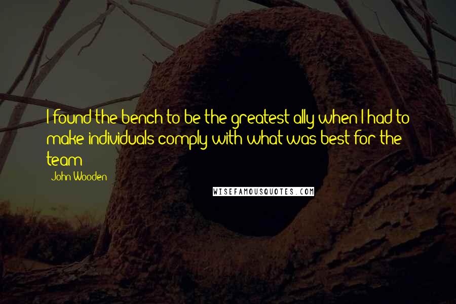 John Wooden Quotes: I found the bench to be the greatest ally when I had to make individuals comply with what was best for the team